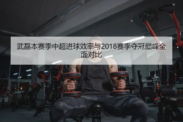 武磊本赛季中超进球效率与2018赛季夺冠巅峰全面对比